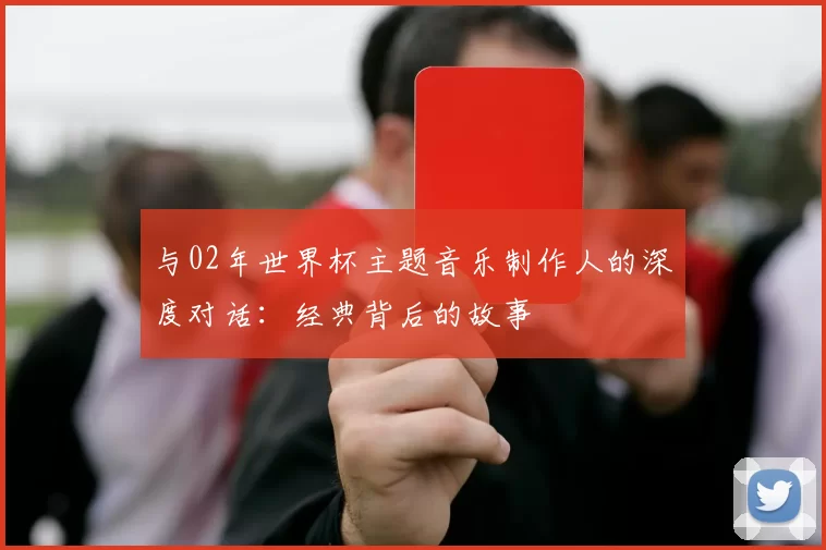 与02年世界杯主题音乐制作人的深度对话:经典背后的故事