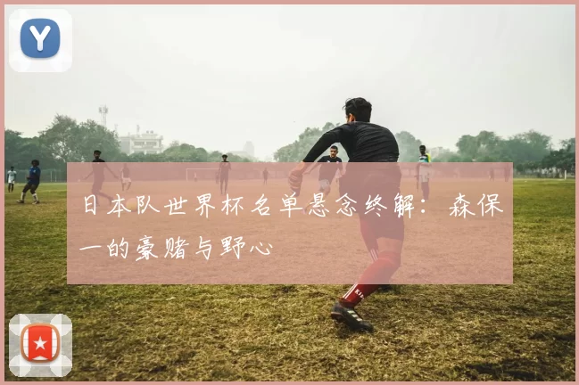 日本队世界杯名单悬念终解:森保一的豪赌与野心