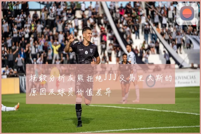 杨毅分析灰熊拒绝JJJ交易里夫斯的原因及球员价值差异