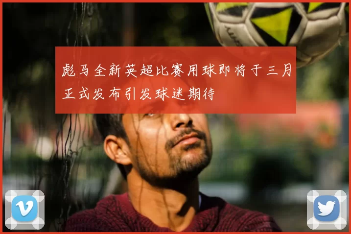 彪马全新英超比赛用球即将于三月正式发布引发球迷期待