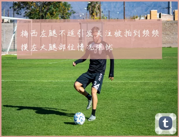 梅西左腿不适引发关注被拍到频频摸左大腿部位情况堪忧
