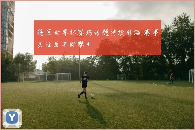 德国世界杯赛场话题持续升温 赛事关注度不断攀升