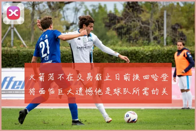 火箭若不在交易截止日前换回哈登将面临巨大遗憾他是球队所需的关键拼图