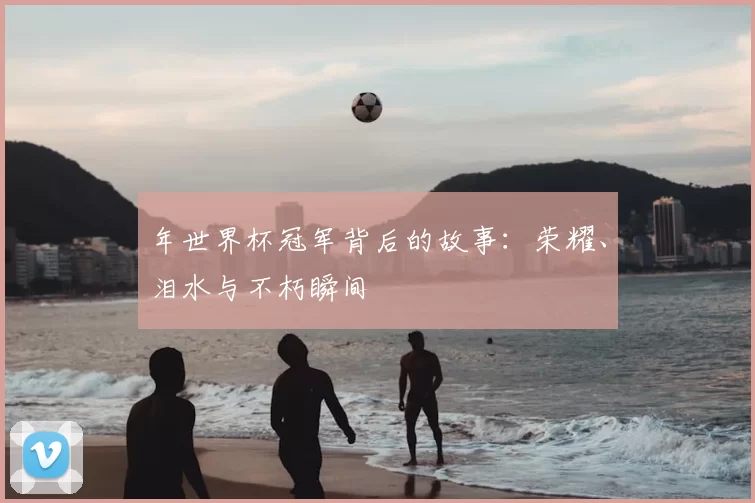 年世界杯冠军背后的故事:荣耀、泪水与不朽瞬间