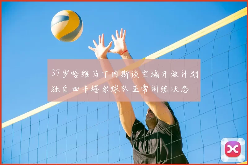 37岁哈维马丁内斯谈空域开放计划独自回卡塔尔球队正常训练状态