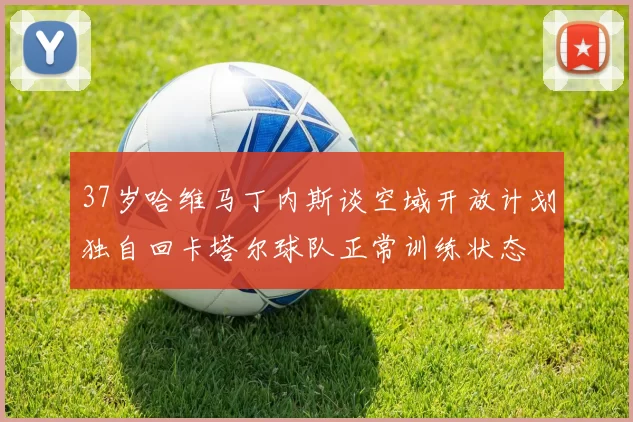 37岁哈维马丁内斯谈空域开放计划独自回卡塔尔球队正常训练状态