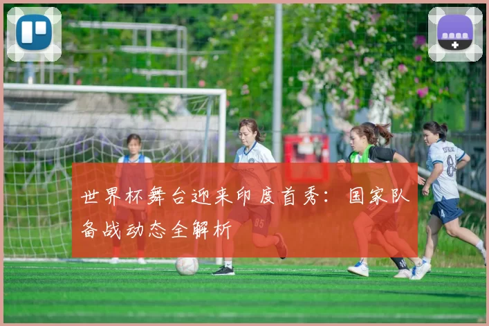 世界杯舞台迎来印度首秀：国家队备战动态全解析