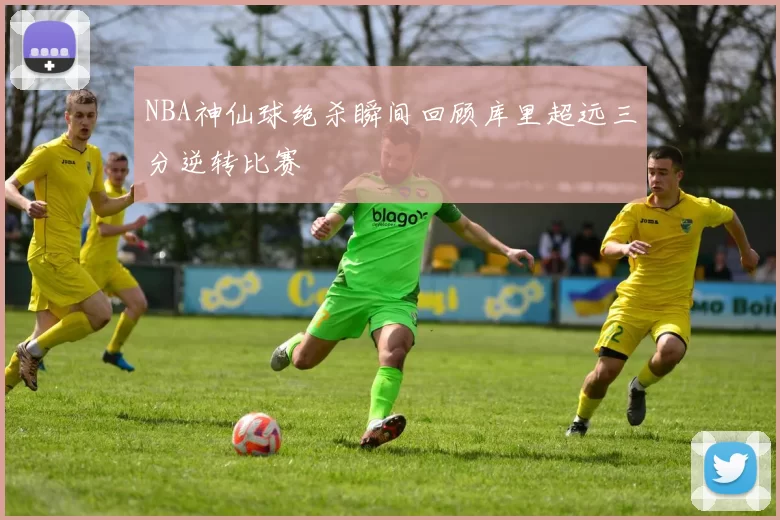 NBA神仙球绝杀瞬间回顾库里超远三分逆转比赛