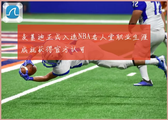 麦基迪正式入选NBA名人堂职业生涯成就获得官方认可