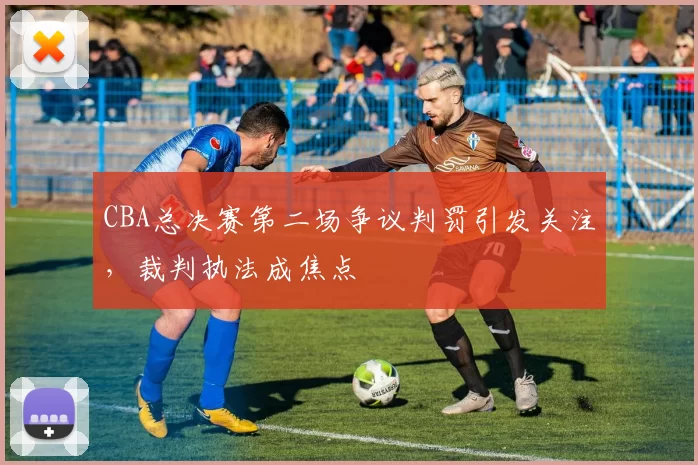 CBA总决赛第二场争议判罚引发关注，裁判执法成焦点