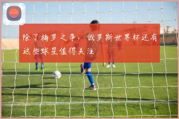 除了梅罗之争,俄罗斯世界杯还有这些球星值得关注