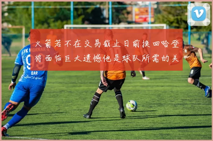 火箭若不在交易截止日前换回哈登将面临巨大遗憾他是球队所需的关键拼图