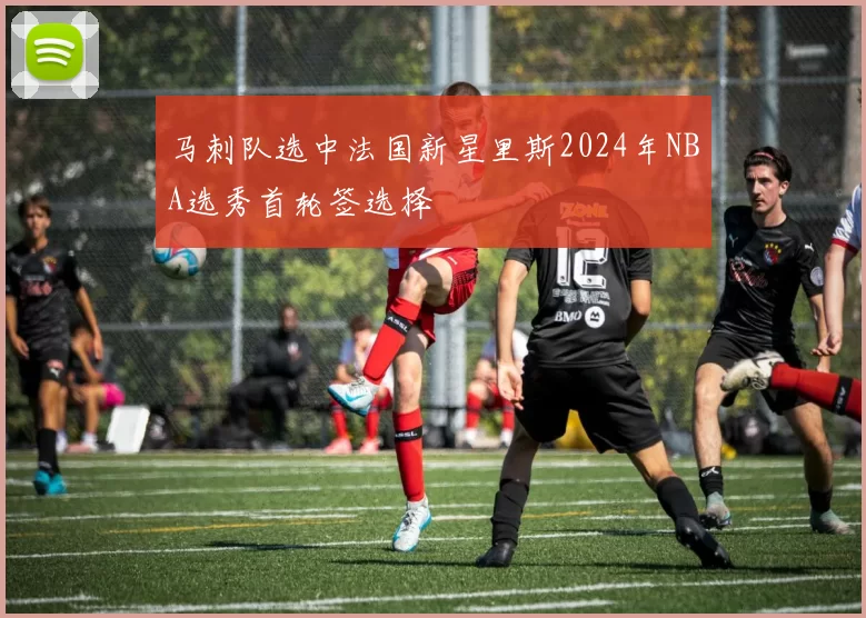 马刺队选中法国新星里斯2024年NBA选秀首轮签选择