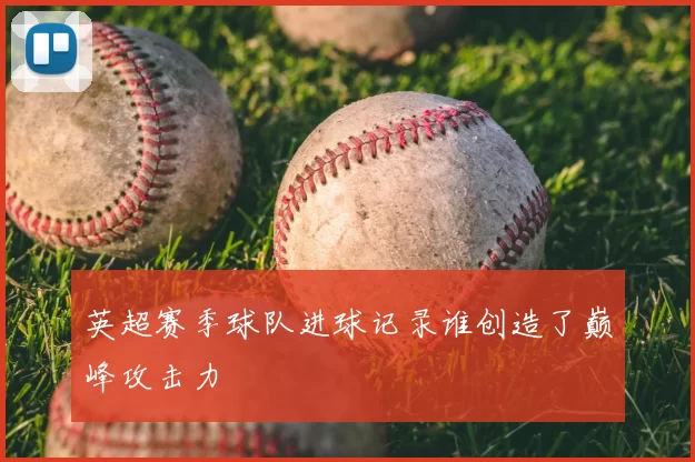 英超赛季球队进球记录谁创造了巅峰攻击力