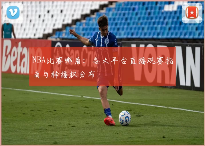 NBA比赛哪看:各大平台直播观赛指南与转播权分布