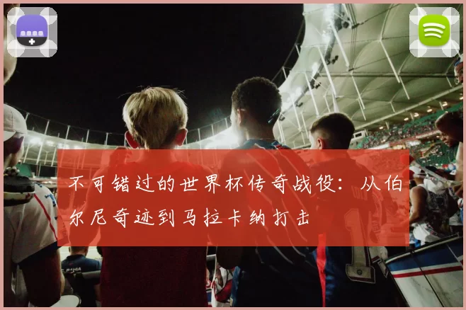 不可错过的世界杯传奇战役:从伯尔尼奇迹到马拉卡纳打击
