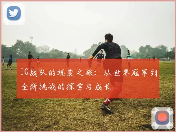 IG战队的蜕变之旅:从世界冠军到全新挑战的探索与成长