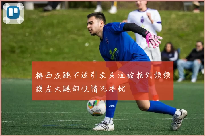 梅西左腿不适引发关注被拍到频频摸左大腿部位情况堪忧