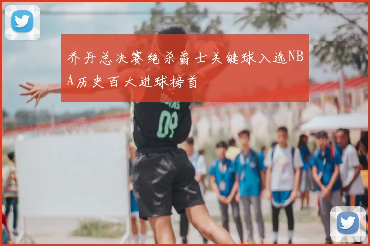 乔丹总决赛绝杀爵士关键球入选NBA历史百大进球榜首