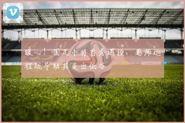 暖心!国足小将首秀遇挫,恩师远程疏导助其走出低谷