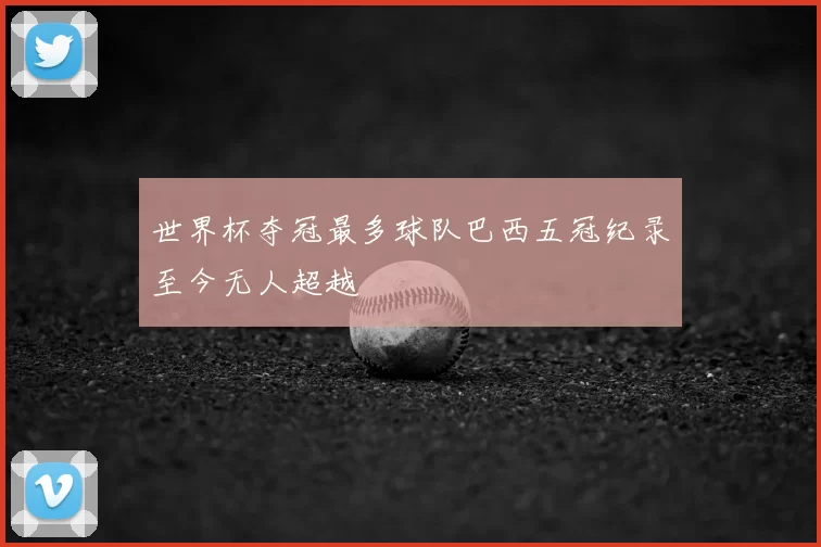 世界杯夺冠最多球队巴西五冠纪录至今无人超越