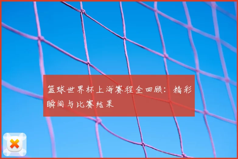 篮球世界杯上海赛程全回顾:精彩瞬间与比赛结果