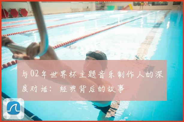 与02年世界杯主题音乐制作人的深度对话:经典背后的故事