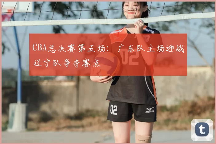 CBA总决赛第五场：广东队主场迎战辽宁队争夺赛点
