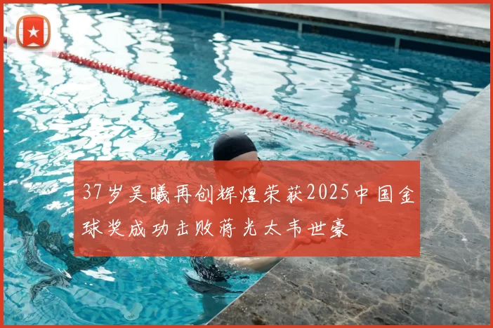 37岁吴曦再创辉煌荣获2025中国金球奖成功击败蒋光太韦世豪