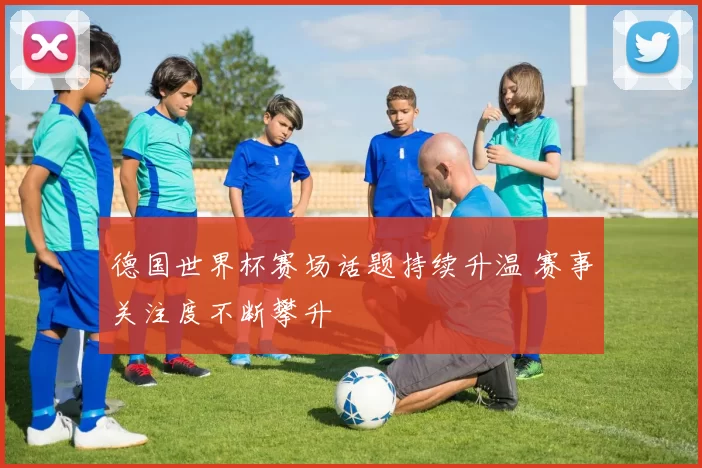 德国世界杯赛场话题持续升温 赛事关注度不断攀升