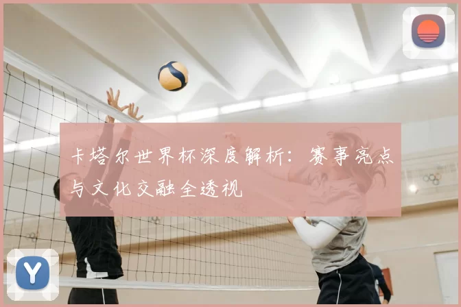 卡塔尔世界杯深度解析:赛事亮点与文化交融全透视