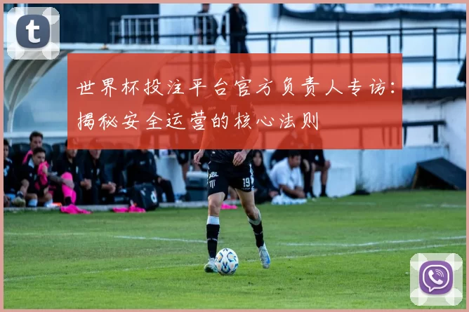 世界杯投注平台官方负责人专访:揭秘安全运营的核心法则