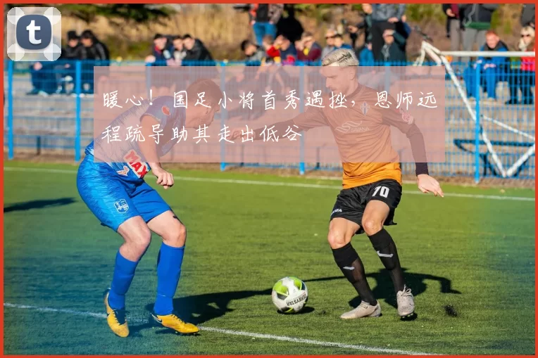 暖心!国足小将首秀遇挫,恩师远程疏导助其走出低谷