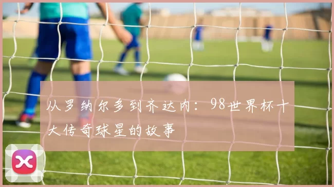 从罗纳尔多到齐达内:98世界杯十大传奇球星的故事