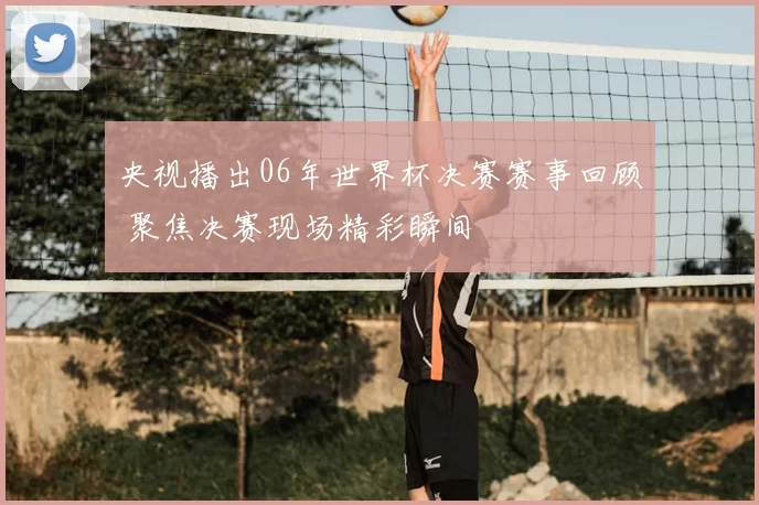 央视播出06年世界杯决赛赛事回顾 聚焦决赛现场精彩瞬间