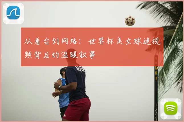 从看台到网络:世界杯美女球迷视频背后的温暖叙事