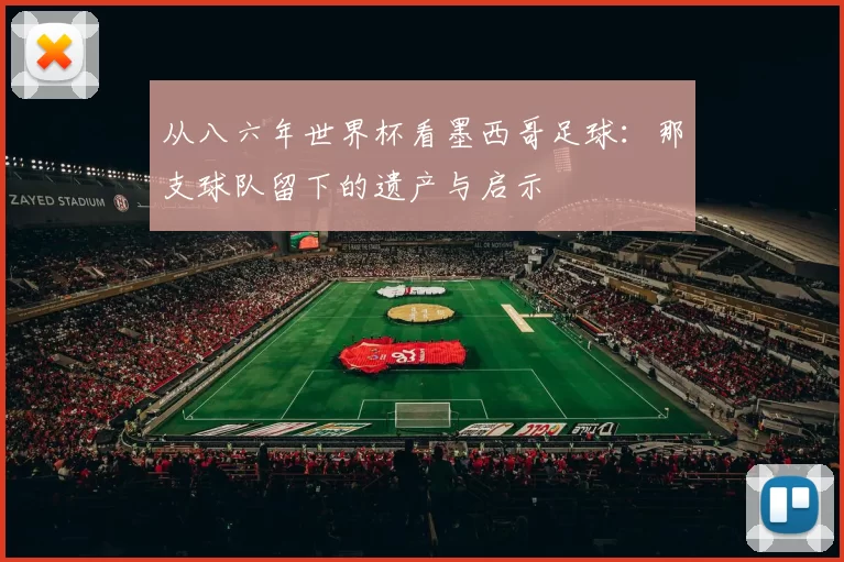 从八六年世界杯看墨西哥足球:那支球队留下的遗产与启示