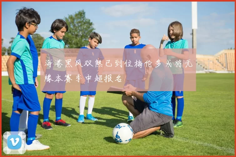 海港黑风双煞已到位梅伦多或将无缘本赛季中超报名