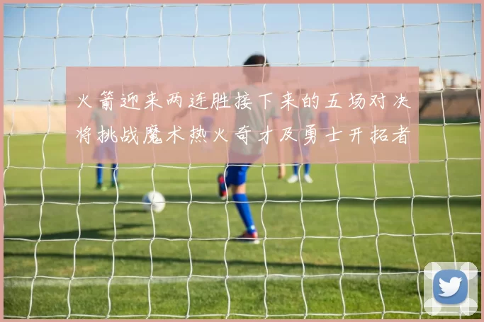 火箭迎来两连胜接下来的五场对决将挑战魔术热火奇才及勇士开拓者