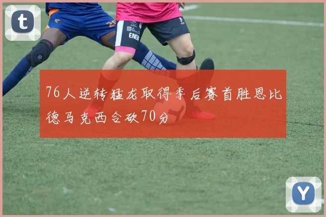 76人逆转猛龙取得季后赛首胜恩比德马克西合砍70分