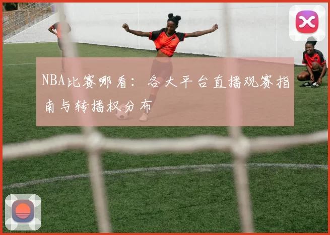 NBA比赛哪看:各大平台直播观赛指南与转播权分布