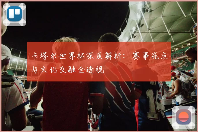 卡塔尔世界杯深度解析:赛事亮点与文化交融全透视