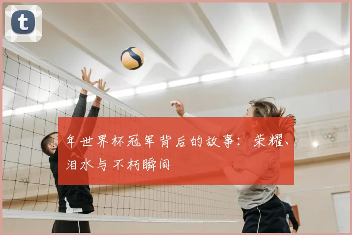 年世界杯冠军背后的故事:荣耀、泪水与不朽瞬间