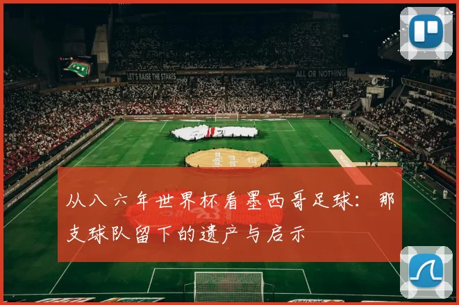 从八六年世界杯看墨西哥足球:那支球队留下的遗产与启示