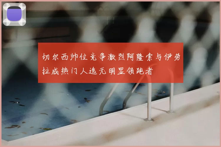 切尔西帅位竞争激烈阿隆索与伊劳拉成热门人选无明显领跑者