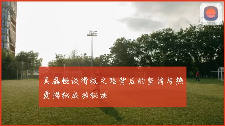 吴磊畅谈滑板之路背后的坚持与热爱揭秘成功秘诀