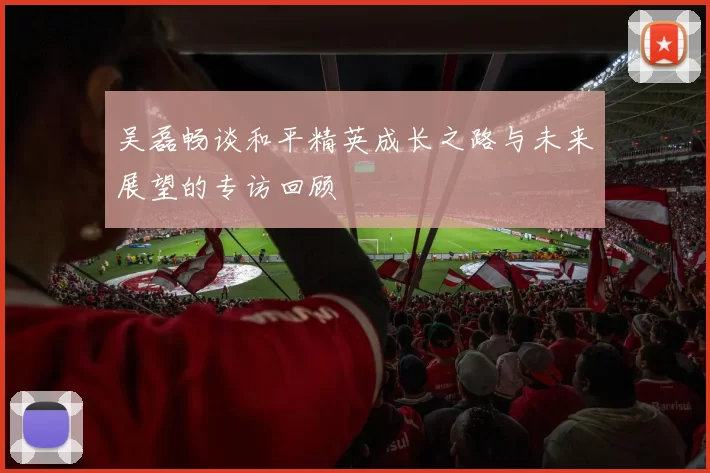 吴磊畅谈和平精英成长之路与未来展望的专访回顾