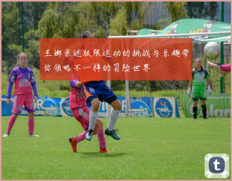王娜亲述极限运动的挑战与乐趣带你领略不一样的冒险世界