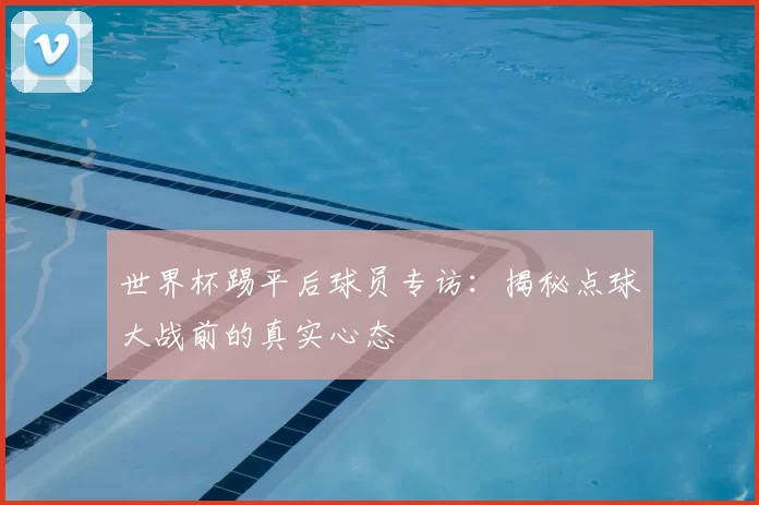 世界杯踢平后球员专访:揭秘点球大战前的真实心态