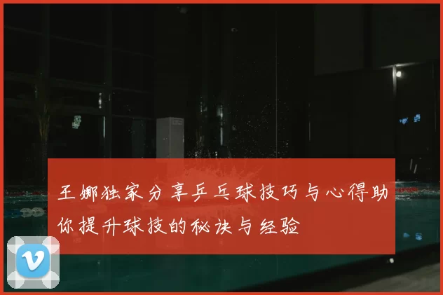 王娜独家分享乒乓球技巧与心得助你提升球技的秘诀与经验